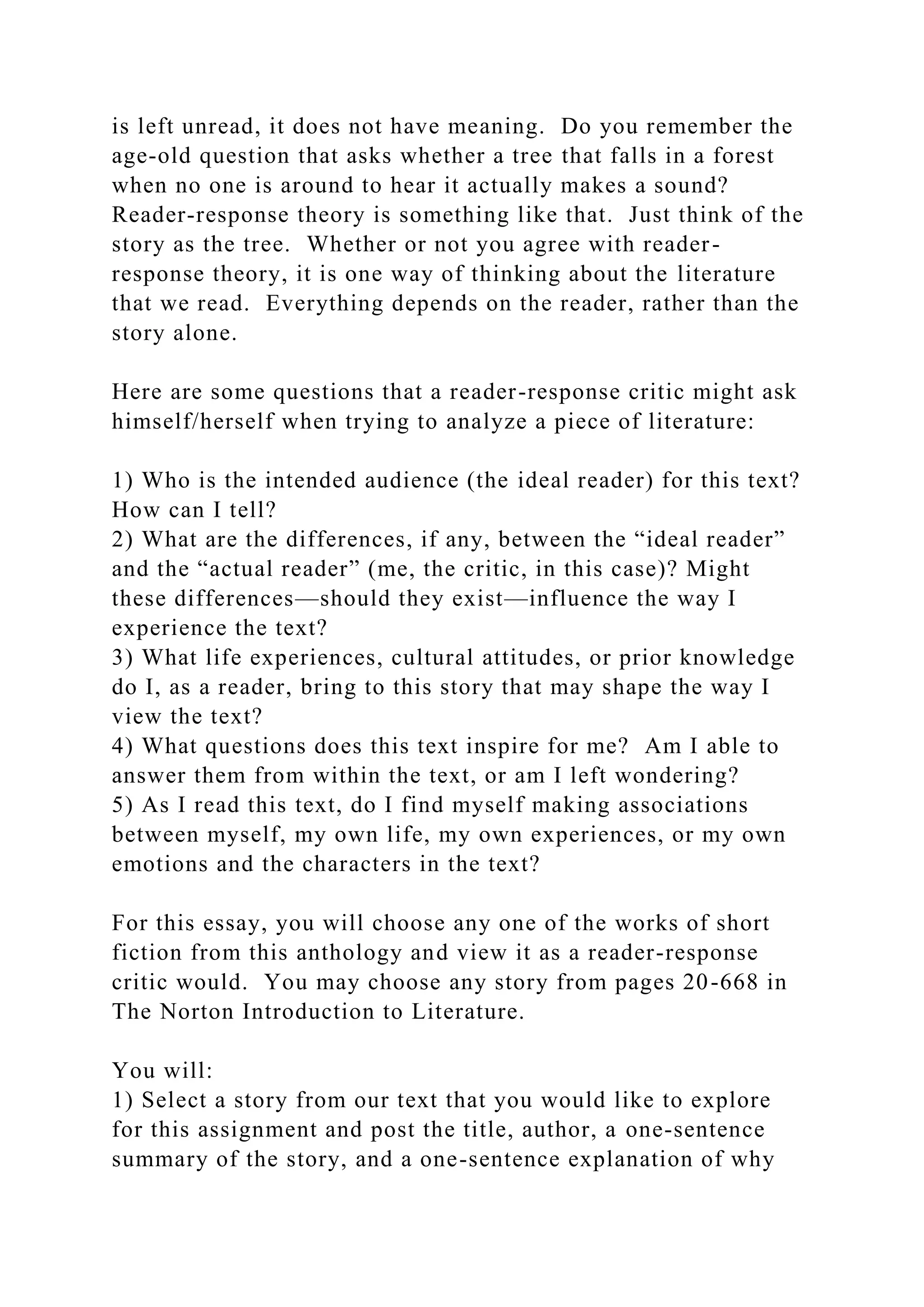 is left unread, it does not have meaning. Do you remember the
age-old question that asks whether a tree that falls in a forest
when no one is around to hear it actually makes a sound?
Reader-response theory is something like that. Just think of the
story as the tree. Whether or not you agree with reader-
response theory, it is one way of thinking about the literature
that we read. Everything depends on the reader, rather than the
story alone.
Here are some questions that a reader-response critic might ask
himself/herself when trying to analyze a piece of literature:
1) Who is the intended audience (the ideal reader) for this text?
How can I tell?
2) What are the differences, if any, between the “ideal reader”
and the “actual reader” (me, the critic, in this case)? Might
these differences—should they exist—influence the way I
experience the text?
3) What life experiences, cultural attitudes, or prior knowledge
do I, as a reader, bring to this story that may shape the way I
view the text?
4) What questions does this text inspire for me? Am I able to
answer them from within the text, or am I left wondering?
5) As I read this text, do I find myself making associations
between myself, my own life, my own experiences, or my own
emotions and the characters in the text?
For this essay, you will choose any one of the works of short
fiction from this anthology and view it as a reader-response
critic would. You may choose any story from pages 20-668 in
The Norton Introduction to Literature.
You will:
1) Select a story from our text that you would like to explore
for this assignment and post the title, author, a one-sentence
summary of the story, and a one-sentence explanation of why
 