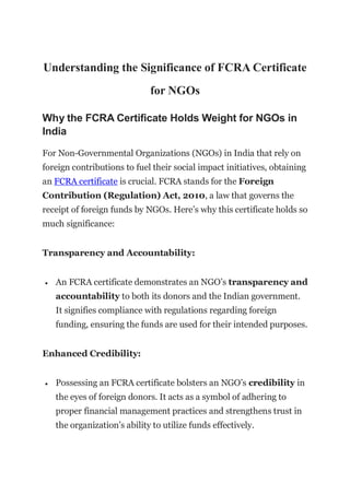 Understanding the Significance of FCRA Certificate
for NGOs
Why the FCRA Certificate Holds Weight for NGOs in
India
For Non-Governmental Organizations (NGOs) in India that rely on
foreign contributions to fuel their social impact initiatives, obtaining
an FCRA certificate is crucial. FCRA stands for the Foreign
Contribution (Regulation) Act, 2010, a law that governs the
receipt of foreign funds by NGOs. Here’s why this certificate holds so
much significance:
Transparency and Accountability:
 An FCRA certificate demonstrates an NGO’s transparency and
accountability to both its donors and the Indian government.
It signifies compliance with regulations regarding foreign
funding, ensuring the funds are used for their intended purposes.
Enhanced Credibility:
 Possessing an FCRA certificate bolsters an NGO’s credibility in
the eyes of foreign donors. It acts as a symbol of adhering to
proper financial management practices and strengthens trust in
the organization’s ability to utilize funds effectively.
 