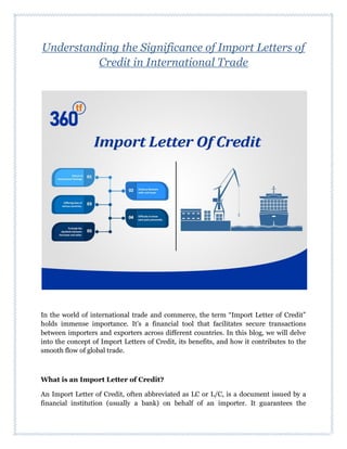 Understanding the Significance of Import Letters of
Credit in International Trade
In the world of international trade and commerce, the term “Import Letter of Credit”
holds immense importance. It’s a financial tool that facilitates secure transactions
between importers and exporters across different countries. In this blog, we will delve
into the concept of Import Letters of Credit, its benefits, and how it contributes to the
smooth flow of global trade.
What is an Import Letter of Credit?
An Import Letter of Credit, often abbreviated as LC or L/C, is a document issued by a
financial institution (usually a bank) on behalf of an importer. It guarantees the
 