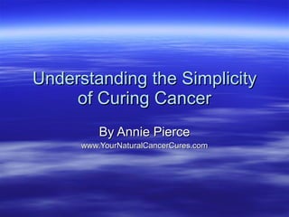 Understanding the Simplicity of Curing Cancer By Annie Pierce www.YourNaturalCancerCures.com 