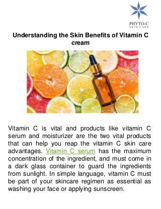 Understanding the Skin Benefits of Vitamin C
cream
Vitamin C is vital and products like vitamin C
serum and moisturizer are the two vital products
that can help you reap the vitamin C skin care
advantages. Vitamin C serum has the maximum
concentration of the ingredient, and must come in
a dark glass container to guard the ingredients
from sunlight. In simple language, vitamin C must
be part of your skincare regimen as essential as
washing your face or applying sunscreen.
 