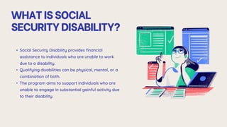WHATISSOCIAL
SECURITYDISABILITY?
• Social Security Disability provides financial
assistance to individuals who are unable to work
due to a disability.
• Qualifying disabilities can be physical, mental, or a
combination of both.
• The program aims to support individuals who are
unable to engage in substantial gainful activity due
to their disability.
 