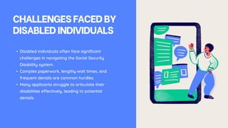 CHALLENGESFACEDBY
DISABLEDINDIVIDUALS
• Disabled individuals often face significant
challenges in navigating the Social Security
Disability system.
• Complex paperwork, lengthy wait times, and
frequent denials are common hurdles.
• Many applicants struggle to articulate their
disabilities effectively, leading to potential
denials.
 