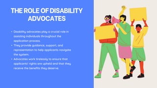 THEROLEOFDISABILITY
ADVOCATES
• Disability advocates play a crucial role in
assisting individuals throughout the
application process.
• They provide guidance, support, and
representation to help applicants navigate
the system.
• Advocates work tirelessly to ensure that
applicants' rights are upheld and that they
receive the benefits they deserve.
 