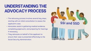 UNDERSTANDINGTHE
ADVOCACYPROCESS
• The advocacy process involves several key steps,
starting with an initial consultation to assess the
applicant's case.
• Advocates assist in gathering medical evidence,
completing paperwork, and preparing for hearings
if necessary.
• They advocate on behalf of the applicant to
ensure their case is presented effectively to the
Social Security Administration.
 