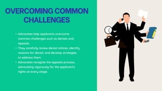 OVERCOMINGCOMMON
CHALLENGES
• Advocates help applicants overcome
common challenges such as denials and
appeals.
• They carefully review denial notices, identify
reasons for denial, and develop strategies
to address them.
• Advocates navigate the appeals process,
advocating vigorously for the applicant's
rights at every stage.
 