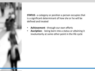 STATUS - a category or position a person occupies that is a significant determinant of how she or he will be defined and treated 
•Achievement - through our own efforts 
•Ascription - being born into a status or attaining it involuntarily at some other point in the life cycle  