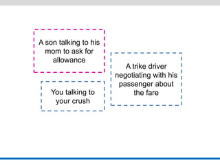 A son talking to his mom to ask for allowance 
A trike driver negotiating with his passenger about the fare 
You talking to your crush  