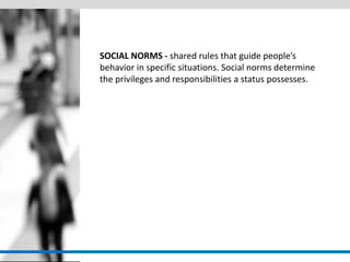 SOCIAL NORMS - shared rules that guide people’s behavior in specific situations. Social norms determine the privileges and responsibilities a status possesses. 
 