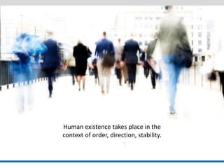 Human existence takes place in the 
context of order, direction, stability.  