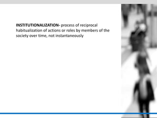 INSTITUTIONALIZATION- process of reciprocal habitualization of actions or roles by members of the society over time, not instantaneously  