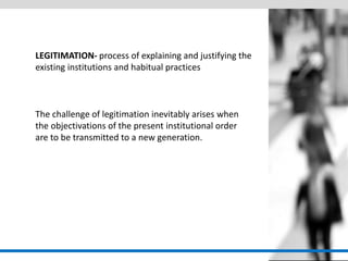 LEGITIMATION- process of explaining and justifying the existing institutions and habitual practices 
The challenge of legitimation inevitably arises when the objectivations of the present institutional order are to be transmitted to a new generation.  