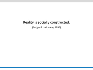 Reality is socially constructed. 
(Berger & Luckmann, 1996) 
 
