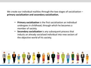 We create our individual realities through the two stages of socialization – 
primary socialization and secondary socialization. 
•Primary socialization is the first socialization an individual undergoes in childhood, through which he becomes a member of society. 
•Secondary socialization is any subsequent process that inducts an already socialized individual into new sectors of the objective world of his society.  