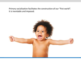 Primary socialization facilitates the construction of our “first world”. It is inevitable and imposed.  