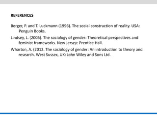 REFERENCES Berger, P. and T. Luckmann (1996). The social construction of reality. USA: Penguin Books. Lindsey, L. (2005). The sociology of gender: Theoretical perspectives and feminist frameworks. New Jersey: Prentice Hall. Wharton, A. (2012. The sociology of gender: An introduction to theory and research. West Sussex, UK: John Wiley and Sons Ltd.  