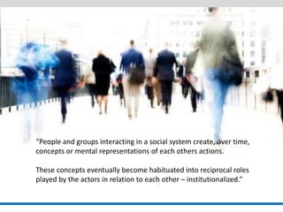 “People and groups interacting in a social system create, over time, concepts or mental representations of each others actions. 
These concepts eventually become habituated into reciprocal roles played by the actors in relation to each other – institutionalized.”  