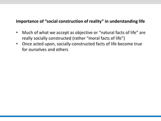 Importance of “social construction of reality” in understanding life 
•Much of what we accept as objective or “natural facts of life” are really socially constructed (rather “moral facts of life”) 
•Once acted upon, socially-constructed facts of life become true for ourselves and others  