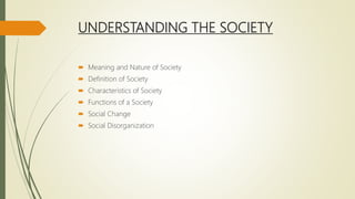 UNDERSTANDING THE SOCIETY
 Meaning and Nature of Society
 Definition of Society
 Characteristics of Society
 Functions of a Society
 Social Change
 Social Disorganization
 