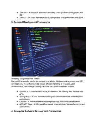 ●​ Xamarin – A Microsoft framework enabling cross-platform development with
C#.
●​ SwiftUI – An Apple framework for building native iOS applications with Swift.
3. Backend Development Frameworks
Image by luis gomes from Pexels
Backend frameworks handle server-side operations, database management, and API
development. These frameworks ensure efficient handling of requests, user
authentication, and data processing. Notable backend frameworks include:
●​ Express.js – A minimalistic Node.js framework for building web servers and
APIs.
●​ Spring Boot – A Java framework designed for microservices and enterprise
applications.
●​ Laravel – A PHP framework that simplifies web application development.
●​ ASP.NET Core – A Microsoft framework for developing high-performance web
applications.
4. Enterprise Software Development Frameworks
 