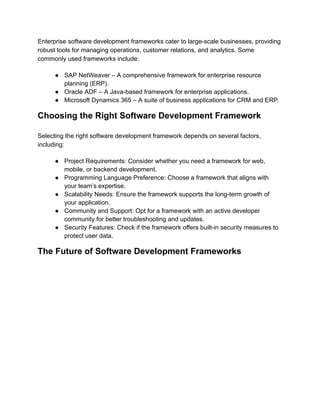 Enterprise software development frameworks cater to large-scale businesses, providing
robust tools for managing operations, customer relations, and analytics. Some
commonly used frameworks include:
●​ SAP NetWeaver – A comprehensive framework for enterprise resource
planning (ERP).
●​ Oracle ADF – A Java-based framework for enterprise applications.
●​ Microsoft Dynamics 365 – A suite of business applications for CRM and ERP.
Choosing the Right Software Development Framework
Selecting the right software development framework depends on several factors,
including:
●​ Project Requirements: Consider whether you need a framework for web,
mobile, or backend development.
●​ Programming Language Preference: Choose a framework that aligns with
your team’s expertise.
●​ Scalability Needs: Ensure the framework supports the long-term growth of
your application.
●​ Community and Support: Opt for a framework with an active developer
community for better troubleshooting and updates.
●​ Security Features: Check if the framework offers built-in security measures to
protect user data.
The Future of Software Development Frameworks
 