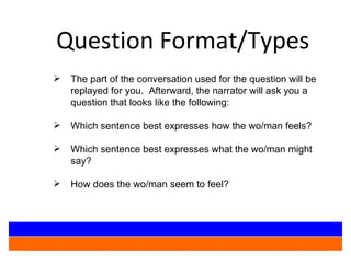 Question Format/Types The part of the conversation used for the question will be replayed for you.  Afterward, the narrator will ask you a question that looks like the following: Which sentence best expresses how the wo/man feels? Which sentence best expresses what the wo/man might say? How does the wo/man seem to feel? 