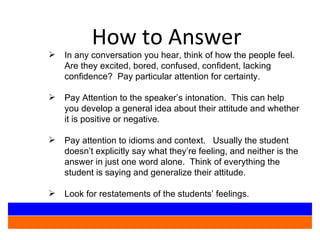 How to Answer In any conversation you hear, think of how the people feel.  Are they excited, bored, confused, confident, lacking confidence?  Pay particular attention for certainty. Pay Attention to the speaker’s intonation.  This can help you develop a general idea about their attitude and whether it is positive or negative.  Pay attention to idioms and context.  Usually the student doesn’t explicitly say what they’re feeling, and neither is the answer in just one word alone.  Think of everything the student is saying and generalize their attitude. Look for restatements of the students’ feelings. 