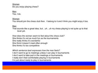 Woman Do you enjoy playing chess?   Man Yes, I do. Woman You should join the chess club then.  I belong to it and I think you might enjoy it too. Man That sounds like a great idea, but…uh…uh my chess playing is not quite up to that level yet.   How does the woman seem to feel about the chess club? She thinks it’s not as much fun as the tournaments She really thinks it’s wonderful She think it doesn’t meet often enough She thinks it’s too competitive Which sentence best expresses how the man feels? I don’t want to go to meetings unless I can play in tournaments I don’t want to take part in the meetings or tournaments I really don’t feel comfortable playing in tournaments I’m just about ready to play in tournaments 