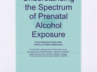 Understanding
the Spectrum
of Prenatal
Alcohol
Exposure
Cheryl Wissick & Kristina Rife
Trainers, SC FASD Collaborative
Presentation adapted from information from
Dan Dubovsky, FASD Specialist, FASD CFE, SAMHSA
Roger Zoorob, M.D., Meharry Medical College,
Dr. Sandra Kelly, USC & Diane Malbin, FASCETS
 