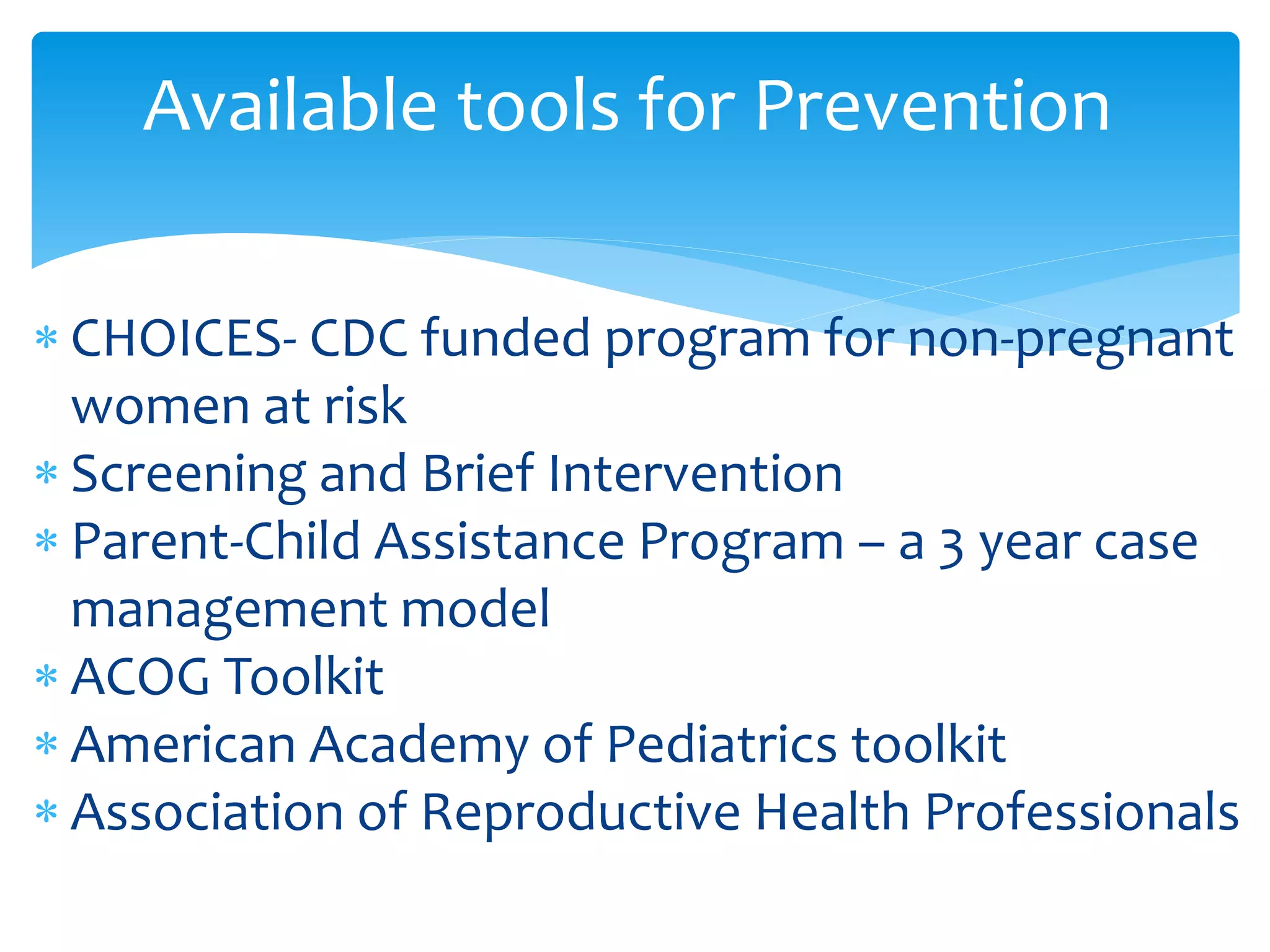  CHOICES- CDC funded program for non-pregnant
women at risk
 Screening and Brief Intervention
 Parent-Child Assistance Program – a 3 year case
management model
 ACOG Toolkit
 American Academy of Pediatrics toolkit
 Association of Reproductive Health Professionals
Available tools for Prevention
 