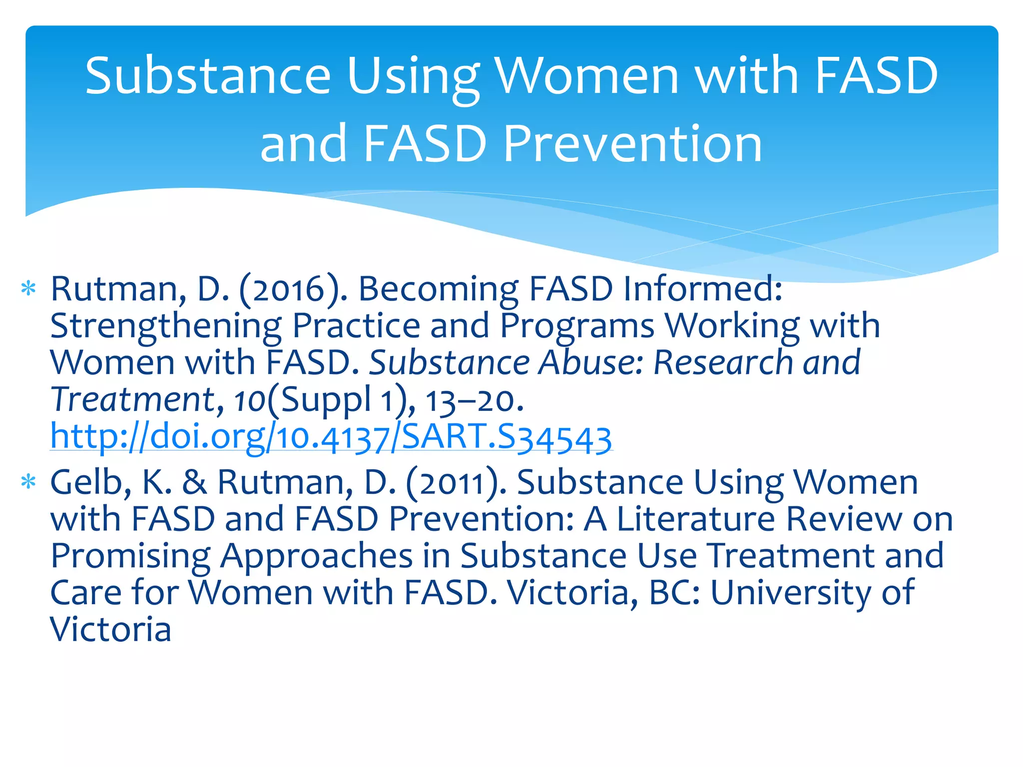  Rutman, D. (2016). Becoming FASD Informed:
Strengthening Practice and Programs Working with
Women with FASD. Substance Abuse: Research and
Treatment, 10(Suppl 1), 13–20.
http://doi.org/10.4137/SART.S34543
 Gelb, K. & Rutman, D. (2011). Substance Using Women
with FASD and FASD Prevention: A Literature Review on
Promising Approaches in Substance Use Treatment and
Care for Women with FASD. Victoria, BC: University of
Victoria
Substance Using Women with FASD
and FASD Prevention
 