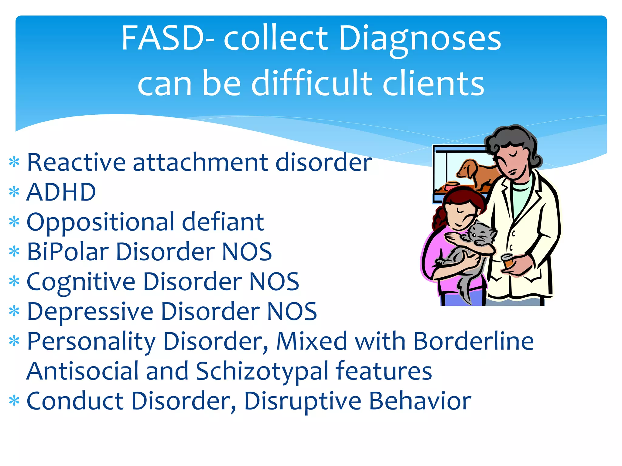  Reactive attachment disorder
 ADHD
 Oppositional defiant
 BiPolar Disorder NOS
 Cognitive Disorder NOS
 Depressive Disorder NOS
 Personality Disorder, Mixed with Borderline
Antisocial and Schizotypal features
 Conduct Disorder, Disruptive Behavior
FASD- collect Diagnoses
can be difficult clients
 