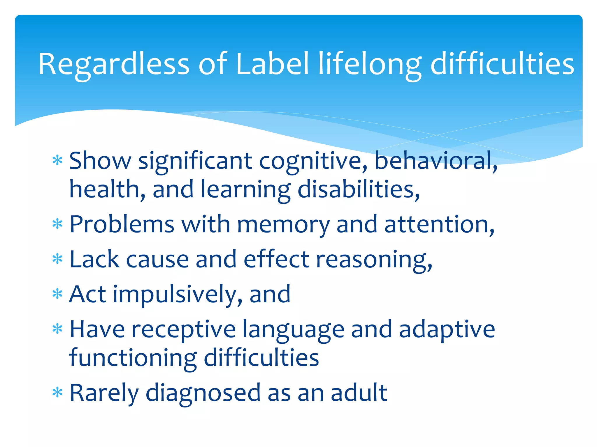  Show significant cognitive, behavioral,
health, and learning disabilities,
 Problems with memory and attention,
 Lack cause and effect reasoning,
 Act impulsively, and
 Have receptive language and adaptive
functioning difficulties
 Rarely diagnosed as an adult
Regardless of Label lifelong difficulties
 