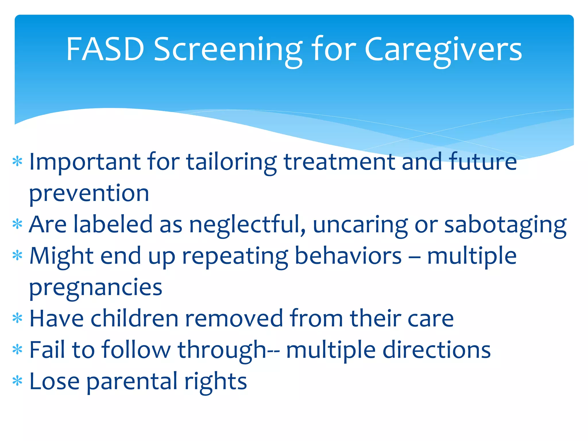  Important for tailoring treatment and future
prevention
 Are labeled as neglectful, uncaring or sabotaging
 Might end up repeating behaviors – multiple
pregnancies
 Have children removed from their care
 Fail to follow through-- multiple directions
 Lose parental rights
FASD Screening for Caregivers
 