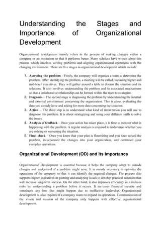 Understanding the Stages and
Importance of Organizational
Development
Organizational development mainly refers to the process of making changes within a
company or an institution so that it performs better. Many scholars have written about this
process which involves solving problems and aligning organizational operations with the
changing environment. There are five stages in organizational development which include:
1. Assessing the problem - Firstly, the company will organize a team to determine the
problem. After identifying the problem, a meeting will be called, including higher and
mid-level executives. They will gather around a table to discuss the situation and its
solutions. It also involves understanding the problem and its associated mechanisms
so that a collaborative relationship can be formed within the team to strategize.
2. Diagnosis – The second stage is diagnosing the problem by understanding the internal
and external environment concerning the organization. This is about evaluating the
data you already have and asking for more data concerning the situation.
3. Action – The third step is to understand what kind of intervention you will use to
diagnose this problem. It is about strategizing and using your different skills to solve
the issues.
4. Analysis of feedback – Once your action has taken place, it is time to monitor what is
happening with the problem. A regular analysis is required to understand whether you
are solving or worsening the situation.
5. Final check – Once you know that your plan is flourishing and you have solved the
problem, incorporated the changes into your organization, and continued your
everyday operations.
Organizational Development (OD) and its Importance
Organizational Development is essential because it helps the company adapt to outside
changes and understand if a problem might arise. It is mainly necessary to optimize the
operations of the company so that it can identify the required changes. The process also
supports higher executives in plotting and analyzing issues to develop practical solutions that
will increase long-term success. On the other hand, it also improves efficiency as it reduces
risks by understanding a problem before it occurs. It increases financial security and
introduces any loss that might happen due to ineffective leadership. Organizational
development is also required if a company wants to expand its operations. Communication of
the vision and mission of the company only happens with effective organizational
development.
 
