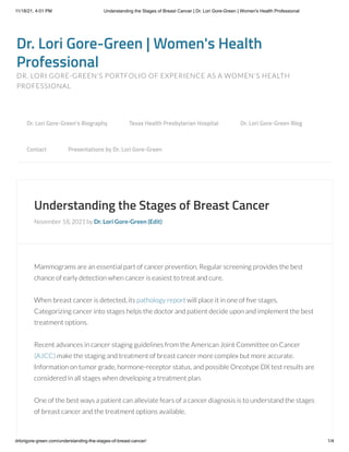 11/18/21, 4:01 PM Understanding the Stages of Breast Cancer | Dr. Lori Gore-Green | Women's Health Professional
drlorigore-green.com/understanding-the-stages-of-breast-cancer/ 1/4
Dr. Lori Gore-Green | Women's Health
Professional
DR. LORI GORE-GREEN'S PORTFOLIO OF EXPERIENCE AS A WOMEN'S HEALTH
PROFESSIONAL
Understanding the Stages of Breast Cancer
November 18, 2021 by Dr. Lori Gore-Green (Edit)
Mammograms are an essential part of cancer prevention. Regular screening provides the best
chance of early detection when cancer is easiest to treat and cure.
When breast cancer is detected, its pathology report will place it in one of five stages.
Categorizing cancer into stages helps the doctor and patient decide upon and implement the best
treatment options.
Recent advances in cancer staging guidelines from the American Joint Committee on Cancer
(AJCC) make the staging and treatment of breast cancer more complex but more accurate.
Information on tumor grade, hormone-receptor status, and possible Oncotype DX test results are
considered in all stages when developing a treatment plan.
One of the best ways a patient can alleviate fears of a cancer diagnosis is to understand the stages
of breast cancer and the treatment options available.
Dr. Lori Gore-Green’s Biography 
 Texas Health Presbyterian Hospital 
 Dr. Lori Gore-Green Blog 

Contact 
 Presentations by Dr. Lori Gore-Green
 