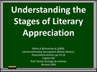 Understanding the
Stages of Literary
  Appreciation
           Nilsen,A.&Donelson,K.(2009).
  Literaturefortoday’syoungadult.(8thed.).Boston:
           PearsonEducationInc.pp.10-16
                      English 326
          Prof. Shirley Santiago de Jiménez
                     Revised 2009
 