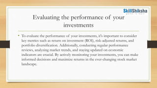 Evaluating the performance of your
investments
• To evaluate the performance of your investments, it's important to consider
key metrics such as return on investment (ROI), risk-adjusted returns, and
portfolio diversification. Additionally, conducting regular performance
reviews, analyzing market trends, and staying updated on economic
indicators are crucial. By actively monitoring your investments, you can make
informed decisions and maximize returns in the ever-changing stock market
landscape.
 