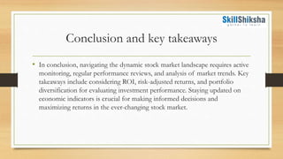 Conclusion and key takeaways
• In conclusion, navigating the dynamic stock market landscape requires active
monitoring, regular performance reviews, and analysis of market trends. Key
takeaways include considering ROI, risk-adjusted returns, and portfolio
diversification for evaluating investment performance. Staying updated on
economic indicators is crucial for making informed decisions and
maximizing returns in the ever-changing stock market.
 