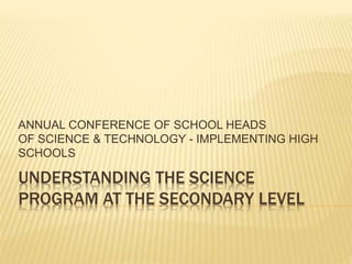 UNDERSTANDING THE SCIENCE
PROGRAM AT THE SECONDARY LEVEL
ANNUAL CONFERENCE OF SCHOOL HEADS
OF SCIENCE & TECHNOLOGY - IMPLEMENTING HIGH
SCHOOLS
 