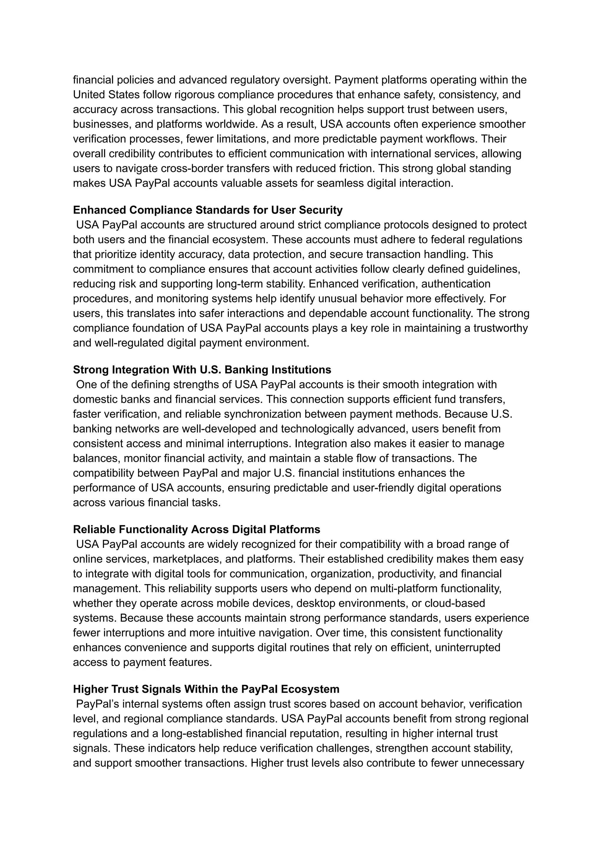 financial policies and advanced regulatory oversight. Payment platforms operating within the
United States follow rigorous compliance procedures that enhance safety, consistency, and
accuracy across transactions. This global recognition helps support trust between users,
businesses, and platforms worldwide. As a result, USA accounts often experience smoother
verification processes, fewer limitations, and more predictable payment workflows. Their
overall credibility contributes to efficient communication with international services, allowing
users to navigate cross-border transfers with reduced friction. This strong global standing
makes USA PayPal accounts valuable assets for seamless digital interaction.
Enhanced Compliance Standards for User Security​
USA PayPal accounts are structured around strict compliance protocols designed to protect
both users and the financial ecosystem. These accounts must adhere to federal regulations
that prioritize identity accuracy, data protection, and secure transaction handling. This
commitment to compliance ensures that account activities follow clearly defined guidelines,
reducing risk and supporting long-term stability. Enhanced verification, authentication
procedures, and monitoring systems help identify unusual behavior more effectively. For
users, this translates into safer interactions and dependable account functionality. The strong
compliance foundation of USA PayPal accounts plays a key role in maintaining a trustworthy
and well-regulated digital payment environment.
Strong Integration With U.S. Banking Institutions​
One of the defining strengths of USA PayPal accounts is their smooth integration with
domestic banks and financial services. This connection supports efficient fund transfers,
faster verification, and reliable synchronization between payment methods. Because U.S.
banking networks are well-developed and technologically advanced, users benefit from
consistent access and minimal interruptions. Integration also makes it easier to manage
balances, monitor financial activity, and maintain a stable flow of transactions. The
compatibility between PayPal and major U.S. financial institutions enhances the
performance of USA accounts, ensuring predictable and user-friendly digital operations
across various financial tasks.
Reliable Functionality Across Digital Platforms​
USA PayPal accounts are widely recognized for their compatibility with a broad range of
online services, marketplaces, and platforms. Their established credibility makes them easy
to integrate with digital tools for communication, organization, productivity, and financial
management. This reliability supports users who depend on multi-platform functionality,
whether they operate across mobile devices, desktop environments, or cloud-based
systems. Because these accounts maintain strong performance standards, users experience
fewer interruptions and more intuitive navigation. Over time, this consistent functionality
enhances convenience and supports digital routines that rely on efficient, uninterrupted
access to payment features.
Higher Trust Signals Within the PayPal Ecosystem​
PayPal’s internal systems often assign trust scores based on account behavior, verification
level, and regional compliance standards. USA PayPal accounts benefit from strong regional
regulations and a long-established financial reputation, resulting in higher internal trust
signals. These indicators help reduce verification challenges, strengthen account stability,
and support smoother transactions. Higher trust levels also contribute to fewer unnecessary
 