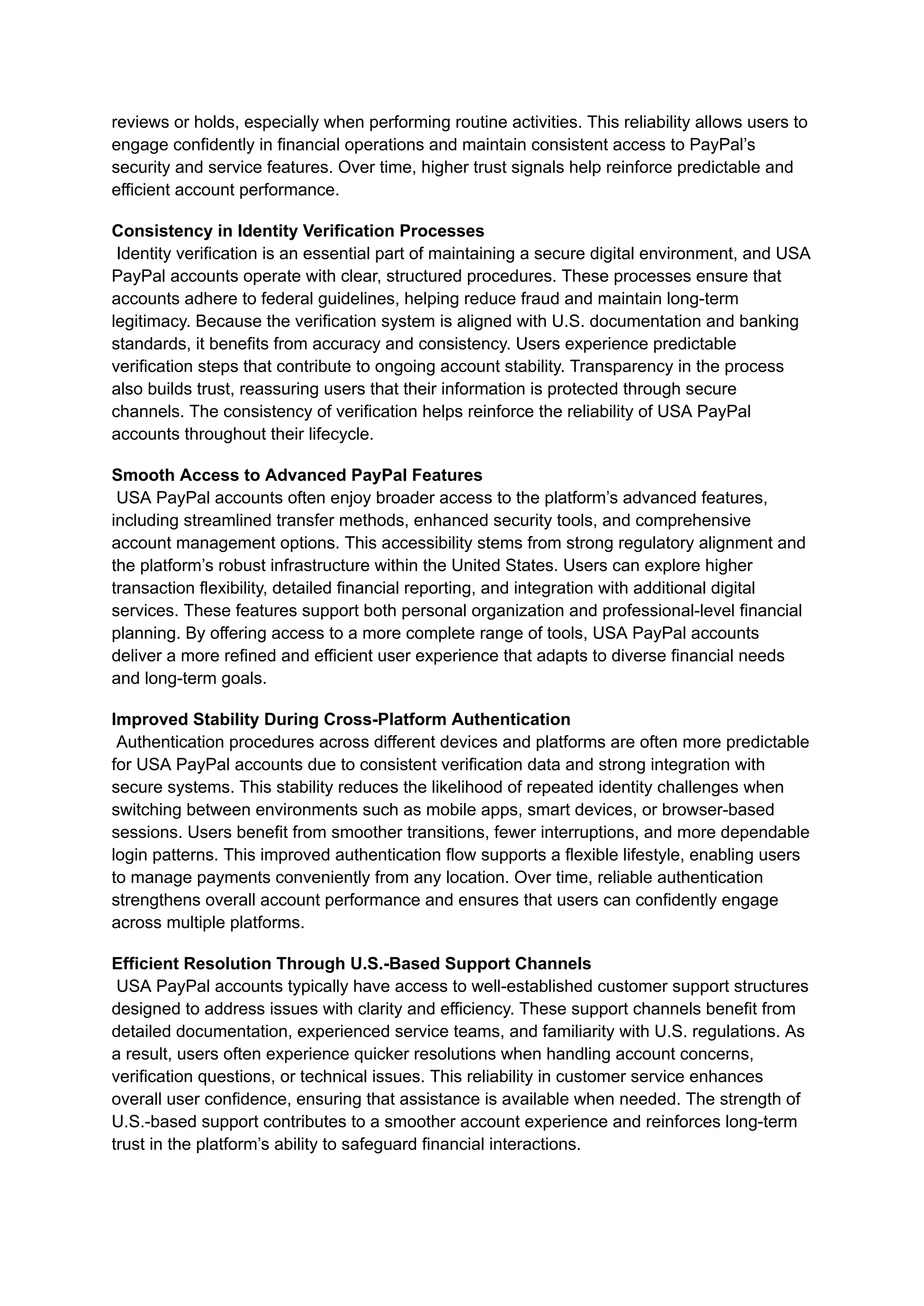 reviews or holds, especially when performing routine activities. This reliability allows users to
engage confidently in financial operations and maintain consistent access to PayPal’s
security and service features. Over time, higher trust signals help reinforce predictable and
efficient account performance.
Consistency in Identity Verification Processes​
Identity verification is an essential part of maintaining a secure digital environment, and USA
PayPal accounts operate with clear, structured procedures. These processes ensure that
accounts adhere to federal guidelines, helping reduce fraud and maintain long-term
legitimacy. Because the verification system is aligned with U.S. documentation and banking
standards, it benefits from accuracy and consistency. Users experience predictable
verification steps that contribute to ongoing account stability. Transparency in the process
also builds trust, reassuring users that their information is protected through secure
channels. The consistency of verification helps reinforce the reliability of USA PayPal
accounts throughout their lifecycle.
Smooth Access to Advanced PayPal Features​
USA PayPal accounts often enjoy broader access to the platform’s advanced features,
including streamlined transfer methods, enhanced security tools, and comprehensive
account management options. This accessibility stems from strong regulatory alignment and
the platform’s robust infrastructure within the United States. Users can explore higher
transaction flexibility, detailed financial reporting, and integration with additional digital
services. These features support both personal organization and professional-level financial
planning. By offering access to a more complete range of tools, USA PayPal accounts
deliver a more refined and efficient user experience that adapts to diverse financial needs
and long-term goals.
Improved Stability During Cross-Platform Authentication​
Authentication procedures across different devices and platforms are often more predictable
for USA PayPal accounts due to consistent verification data and strong integration with
secure systems. This stability reduces the likelihood of repeated identity challenges when
switching between environments such as mobile apps, smart devices, or browser-based
sessions. Users benefit from smoother transitions, fewer interruptions, and more dependable
login patterns. This improved authentication flow supports a flexible lifestyle, enabling users
to manage payments conveniently from any location. Over time, reliable authentication
strengthens overall account performance and ensures that users can confidently engage
across multiple platforms.
Efficient Resolution Through U.S.-Based Support Channels​
USA PayPal accounts typically have access to well-established customer support structures
designed to address issues with clarity and efficiency. These support channels benefit from
detailed documentation, experienced service teams, and familiarity with U.S. regulations. As
a result, users often experience quicker resolutions when handling account concerns,
verification questions, or technical issues. This reliability in customer service enhances
overall user confidence, ensuring that assistance is available when needed. The strength of
U.S.-based support contributes to a smoother account experience and reinforces long-term
trust in the platform’s ability to safeguard financial interactions.
 