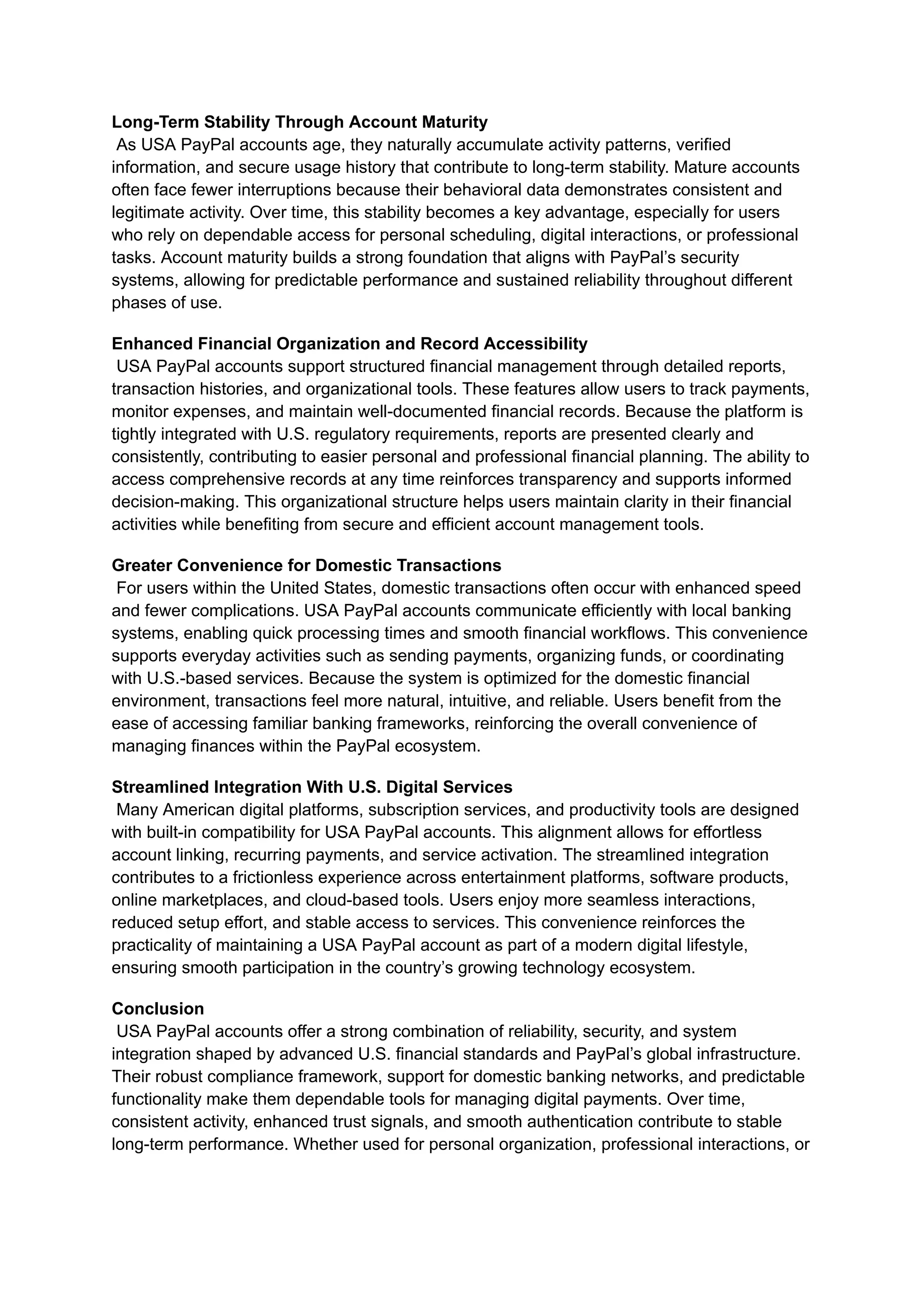 Long-Term Stability Through Account Maturity​
As USA PayPal accounts age, they naturally accumulate activity patterns, verified
information, and secure usage history that contribute to long-term stability. Mature accounts
often face fewer interruptions because their behavioral data demonstrates consistent and
legitimate activity. Over time, this stability becomes a key advantage, especially for users
who rely on dependable access for personal scheduling, digital interactions, or professional
tasks. Account maturity builds a strong foundation that aligns with PayPal’s security
systems, allowing for predictable performance and sustained reliability throughout different
phases of use.
Enhanced Financial Organization and Record Accessibility​
USA PayPal accounts support structured financial management through detailed reports,
transaction histories, and organizational tools. These features allow users to track payments,
monitor expenses, and maintain well-documented financial records. Because the platform is
tightly integrated with U.S. regulatory requirements, reports are presented clearly and
consistently, contributing to easier personal and professional financial planning. The ability to
access comprehensive records at any time reinforces transparency and supports informed
decision-making. This organizational structure helps users maintain clarity in their financial
activities while benefiting from secure and efficient account management tools.
Greater Convenience for Domestic Transactions​
For users within the United States, domestic transactions often occur with enhanced speed
and fewer complications. USA PayPal accounts communicate efficiently with local banking
systems, enabling quick processing times and smooth financial workflows. This convenience
supports everyday activities such as sending payments, organizing funds, or coordinating
with U.S.-based services. Because the system is optimized for the domestic financial
environment, transactions feel more natural, intuitive, and reliable. Users benefit from the
ease of accessing familiar banking frameworks, reinforcing the overall convenience of
managing finances within the PayPal ecosystem.
Streamlined Integration With U.S. Digital Services​
Many American digital platforms, subscription services, and productivity tools are designed
with built-in compatibility for USA PayPal accounts. This alignment allows for effortless
account linking, recurring payments, and service activation. The streamlined integration
contributes to a frictionless experience across entertainment platforms, software products,
online marketplaces, and cloud-based tools. Users enjoy more seamless interactions,
reduced setup effort, and stable access to services. This convenience reinforces the
practicality of maintaining a USA PayPal account as part of a modern digital lifestyle,
ensuring smooth participation in the country’s growing technology ecosystem.
Conclusion​
USA PayPal accounts offer a strong combination of reliability, security, and system
integration shaped by advanced U.S. financial standards and PayPal’s global infrastructure.
Their robust compliance framework, support for domestic banking networks, and predictable
functionality make them dependable tools for managing digital payments. Over time,
consistent activity, enhanced trust signals, and smooth authentication contribute to stable
long-term performance. Whether used for personal organization, professional interactions, or
 
