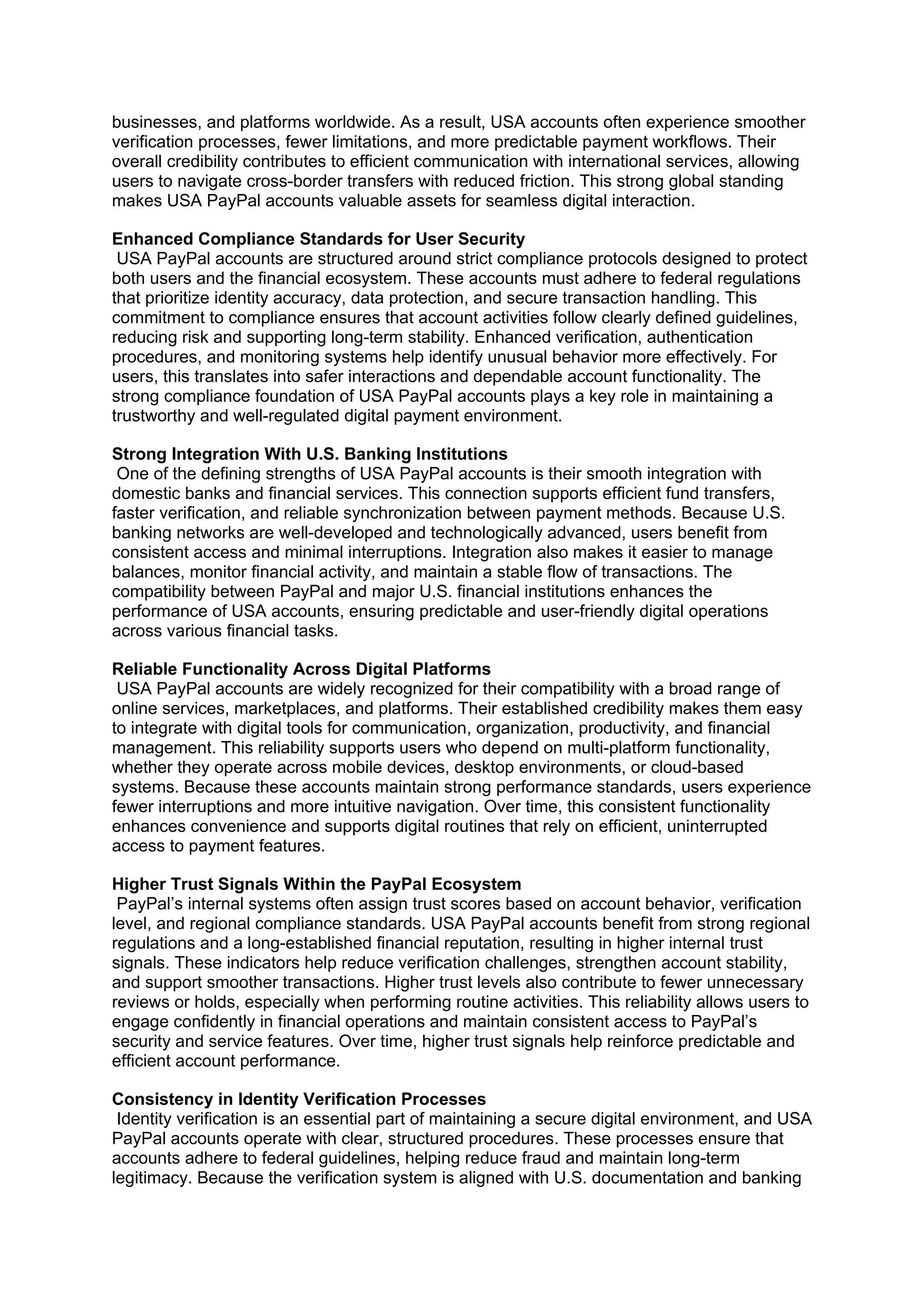 businesses, and platforms worldwide. As a result, USA accounts often experience smoother
verification processes, fewer limitations, and more predictable payment workflows. Their
overall credibility contributes to efficient communication with international services, allowing
users to navigate cross-border transfers with reduced friction. This strong global standing
makes USA PayPal accounts valuable assets for seamless digital interaction.
Enhanced Compliance Standards for User Security
USA PayPal accounts are structured around strict compliance protocols designed to protect
both users and the financial ecosystem. These accounts must adhere to federal regulations
that prioritize identity accuracy, data protection, and secure transaction handling. This
commitment to compliance ensures that account activities follow clearly defined guidelines,
reducing risk and supporting long-term stability. Enhanced verification, authentication
procedures, and monitoring systems help identify unusual behavior more effectively. For
users, this translates into safer interactions and dependable account functionality. The
strong compliance foundation of USA PayPal accounts plays a key role in maintaining a
trustworthy and well-regulated digital payment environment.
Strong Integration With U.S. Banking Institutions
One of the defining strengths of USA PayPal accounts is their smooth integration with
domestic banks and financial services. This connection supports efficient fund transfers,
faster verification, and reliable synchronization between payment methods. Because U.S.
banking networks are well-developed and technologically advanced, users benefit from
consistent access and minimal interruptions. Integration also makes it easier to manage
balances, monitor financial activity, and maintain a stable flow of transactions. The
compatibility between PayPal and major U.S. financial institutions enhances the
performance of USA accounts, ensuring predictable and user-friendly digital operations
across various financial tasks.
Reliable Functionality Across Digital Platforms
USA PayPal accounts are widely recognized for their compatibility with a broad range of
online services, marketplaces, and platforms. Their established credibility makes them easy
to integrate with digital tools for communication, organization, productivity, and financial
management. This reliability supports users who depend on multi-platform functionality,
whether they operate across mobile devices, desktop environments, or cloud-based
systems. Because these accounts maintain strong performance standards, users experience
fewer interruptions and more intuitive navigation. Over time, this consistent functionality
enhances convenience and supports digital routines that rely on efficient, uninterrupted
access to payment features.
Higher Trust Signals Within the PayPal Ecosystem
PayPal’s internal systems often assign trust scores based on account behavior, verification
level, and regional compliance standards. USA PayPal accounts benefit from strong regional
regulations and a long-established financial reputation, resulting in higher internal trust
signals. These indicators help reduce verification challenges, strengthen account stability,
and support smoother transactions. Higher trust levels also contribute to fewer unnecessary
reviews or holds, especially when performing routine activities. This reliability allows users to
engage confidently in financial operations and maintain consistent access to PayPal’s
security and service features. Over time, higher trust signals help reinforce predictable and
efficient account performance.
Consistency in Identity Verification Processes
Identity verification is an essential part of maintaining a secure digital environment, and USA
PayPal accounts operate with clear, structured procedures. These processes ensure that
accounts adhere to federal guidelines, helping reduce fraud and maintain long-term
legitimacy. Because the verification system is aligned with U.S. documentation and banking
 