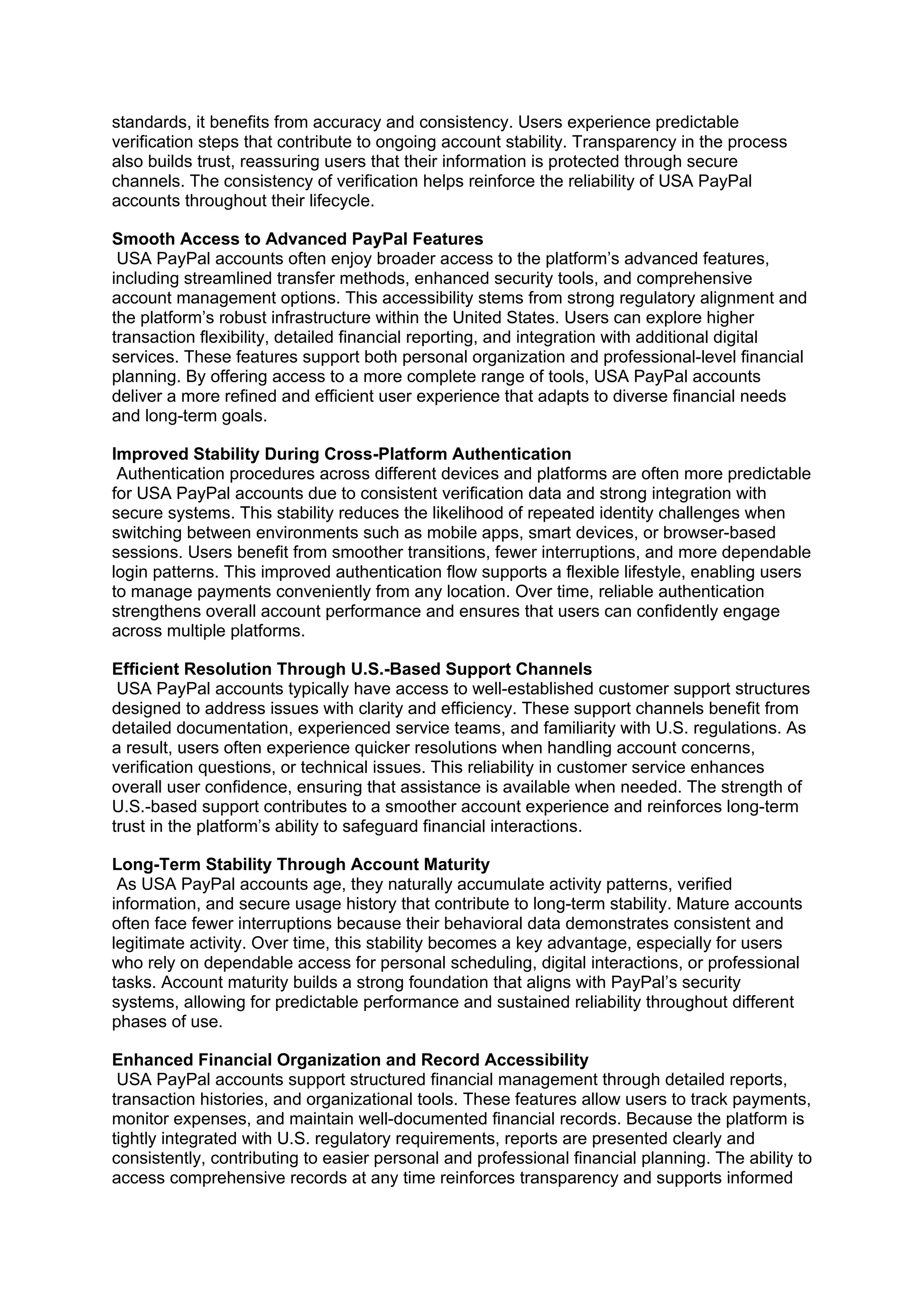 standards, it benefits from accuracy and consistency. Users experience predictable
verification steps that contribute to ongoing account stability. Transparency in the process
also builds trust, reassuring users that their information is protected through secure
channels. The consistency of verification helps reinforce the reliability of USA PayPal
accounts throughout their lifecycle.
Smooth Access to Advanced PayPal Features
USA PayPal accounts often enjoy broader access to the platform’s advanced features,
including streamlined transfer methods, enhanced security tools, and comprehensive
account management options. This accessibility stems from strong regulatory alignment and
the platform’s robust infrastructure within the United States. Users can explore higher
transaction flexibility, detailed financial reporting, and integration with additional digital
services. These features support both personal organization and professional-level financial
planning. By offering access to a more complete range of tools, USA PayPal accounts
deliver a more refined and efficient user experience that adapts to diverse financial needs
and long-term goals.
Improved Stability During Cross-Platform Authentication
Authentication procedures across different devices and platforms are often more predictable
for USA PayPal accounts due to consistent verification data and strong integration with
secure systems. This stability reduces the likelihood of repeated identity challenges when
switching between environments such as mobile apps, smart devices, or browser-based
sessions. Users benefit from smoother transitions, fewer interruptions, and more dependable
login patterns. This improved authentication flow supports a flexible lifestyle, enabling users
to manage payments conveniently from any location. Over time, reliable authentication
strengthens overall account performance and ensures that users can confidently engage
across multiple platforms.
Efficient Resolution Through U.S.-Based Support Channels
USA PayPal accounts typically have access to well-established customer support structures
designed to address issues with clarity and efficiency. These support channels benefit from
detailed documentation, experienced service teams, and familiarity with U.S. regulations. As
a result, users often experience quicker resolutions when handling account concerns,
verification questions, or technical issues. This reliability in customer service enhances
overall user confidence, ensuring that assistance is available when needed. The strength of
U.S.-based support contributes to a smoother account experience and reinforces long-term
trust in the platform’s ability to safeguard financial interactions.
Long-Term Stability Through Account Maturity
As USA PayPal accounts age, they naturally accumulate activity patterns, verified
information, and secure usage history that contribute to long-term stability. Mature accounts
often face fewer interruptions because their behavioral data demonstrates consistent and
legitimate activity. Over time, this stability becomes a key advantage, especially for users
who rely on dependable access for personal scheduling, digital interactions, or professional
tasks. Account maturity builds a strong foundation that aligns with PayPal’s security
systems, allowing for predictable performance and sustained reliability throughout different
phases of use.
Enhanced Financial Organization and Record Accessibility
USA PayPal accounts support structured financial management through detailed reports,
transaction histories, and organizational tools. These features allow users to track payments,
monitor expenses, and maintain well-documented financial records. Because the platform is
tightly integrated with U.S. regulatory requirements, reports are presented clearly and
consistently, contributing to easier personal and professional financial planning. The ability to
access comprehensive records at any time reinforces transparency and supports informed
 