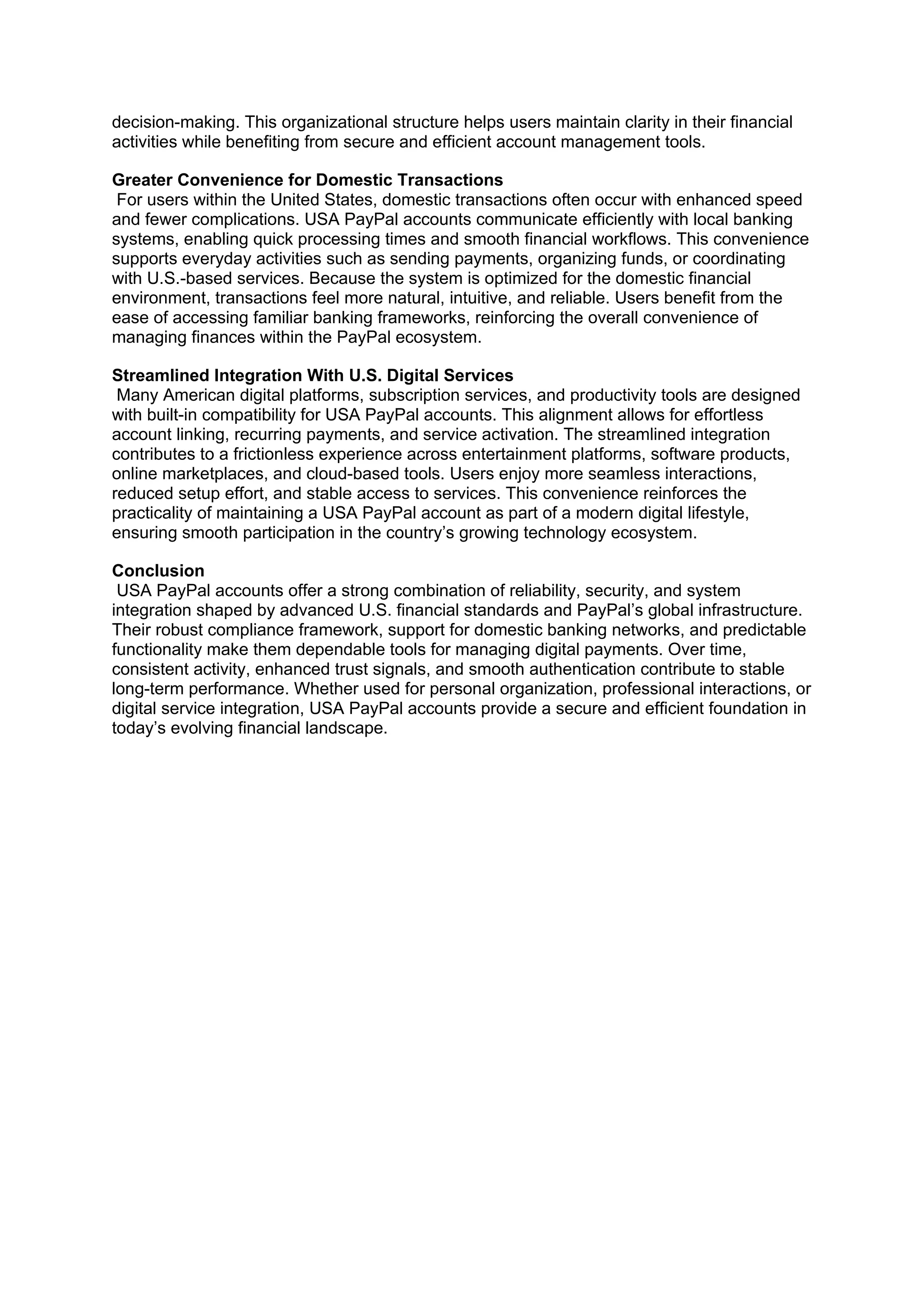 decision-making. This organizational structure helps users maintain clarity in their financial
activities while benefiting from secure and efficient account management tools.
Greater Convenience for Domestic Transactions
For users within the United States, domestic transactions often occur with enhanced speed
and fewer complications. USA PayPal accounts communicate efficiently with local banking
systems, enabling quick processing times and smooth financial workflows. This convenience
supports everyday activities such as sending payments, organizing funds, or coordinating
with U.S.-based services. Because the system is optimized for the domestic financial
environment, transactions feel more natural, intuitive, and reliable. Users benefit from the
ease of accessing familiar banking frameworks, reinforcing the overall convenience of
managing finances within the PayPal ecosystem.
Streamlined Integration With U.S. Digital Services
Many American digital platforms, subscription services, and productivity tools are designed
with built-in compatibility for USA PayPal accounts. This alignment allows for effortless
account linking, recurring payments, and service activation. The streamlined integration
contributes to a frictionless experience across entertainment platforms, software products,
online marketplaces, and cloud-based tools. Users enjoy more seamless interactions,
reduced setup effort, and stable access to services. This convenience reinforces the
practicality of maintaining a USA PayPal account as part of a modern digital lifestyle,
ensuring smooth participation in the country’s growing technology ecosystem.
Conclusion
USA PayPal accounts offer a strong combination of reliability, security, and system
integration shaped by advanced U.S. financial standards and PayPal’s global infrastructure.
Their robust compliance framework, support for domestic banking networks, and predictable
functionality make them dependable tools for managing digital payments. Over time,
consistent activity, enhanced trust signals, and smooth authentication contribute to stable
long-term performance. Whether used for personal organization, professional interactions, or
digital service integration, USA PayPal accounts provide a secure and efficient foundation in
today’s evolving financial landscape.
 
