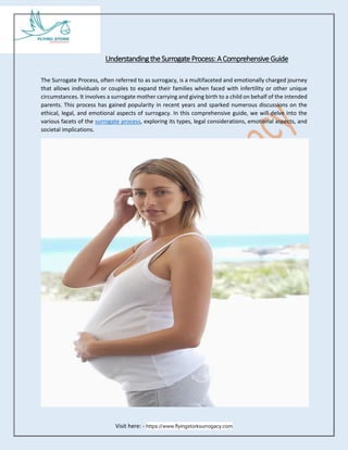 Visit here: - https://www.flyingstorksurrogacy.com
Understanding the Surrogate Process: AComprehensive Guide
The Surrogate Process, often referred to as surrogacy, is a multifaceted and emotionally charged journey
that allows individuals or couples to expand their families when faced with infertility or other unique
circumstances. It involves a surrogate mother carrying and giving birth to a child on behalf of the intended
parents. This process has gained popularity in recent years and sparked numerous discussions on the
ethical, legal, and emotional aspects of surrogacy. In this comprehensive guide, we will delve into the
various facets of the surrogate process, exploring its types, legal considerations, emotional aspects, and
societal implications.
 