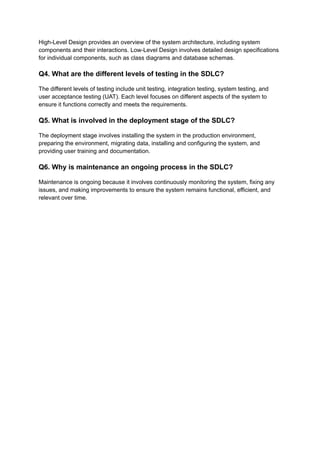 High-Level Design provides an overview of the system architecture, including system
components and their interactions. Low-Level Design involves detailed design specifications
for individual components, such as class diagrams and database schemas.
Q4. What are the different levels of testing in the SDLC?
The different levels of testing include unit testing, integration testing, system testing, and
user acceptance testing (UAT). Each level focuses on different aspects of the system to
ensure it functions correctly and meets the requirements.
Q5. What is involved in the deployment stage of the SDLC?
The deployment stage involves installing the system in the production environment,
preparing the environment, migrating data, installing and configuring the system, and
providing user training and documentation.
Q6. Why is maintenance an ongoing process in the SDLC?
Maintenance is ongoing because it involves continuously monitoring the system, fixing any
issues, and making improvements to ensure the system remains functional, efficient, and
relevant over time.
 