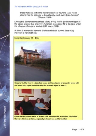 The Teen Brain: What's Going On In There?
                                                    Dealing with the decase of anxiety
                                                                 David Blackburn, Corporate
                           those that exist within the membranes of our neurons. As a result,                Edge
                           alcohol has the potential to disrupt pretty much every brain function."
                                                 (Winston, 2003)

                    Linking this element to that of road safety, a very recent government report in
                    the States showed that one in five American teens aged 16 to 20 drove under
                    the influence of drugs or alcohol (CBS News, 2004).

                    In order to 'humanize' elements of these statistics, our first case study
                    interview is included here:

                    Immersion interview #1 – Chloe




                    Chloe is 13. She lives in a detached house on the outskirts of a country town, with
                    her mum, dad, 8 year - old sister and two brothers aged 10 and 12.
Conference Papers




                    Chloe started puberty early, at 9 years - old; although she is only just a teenager,
                    there are frictions at home, especially between her and her mother.




                                                                                                 Page 11Page 1 of 8
                                                                                                        of 38
 