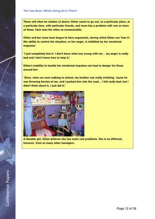 The Teen Brain: What's Going On In There?
                                                       Dealing with the decase of anxiety
                                                                   David Blackburn, Corporate
                    These will often be clashes of desire: Chloe wants to go out, to a particular place, at   Edge
                    a particular time, with particular friends, and mum has a problem with one or more
                    of these. Each sees the other as unreasonable.


                    Chloe and her mum have begun to have arguments, during which Chloe can 'lose it'.
                    Her ability to control the situation, or her anger, is inhibited by her emotional
                    response:


                    "I just completely lost it. I don't know what was wrong with me… my anger is really
                    bad and I don't know how to stop it."


                    Chloe's inability to handle her emotional impulses can lead to danger for those
                    around her:


                    "Once, when we were walking to school, my brother was really irritating, 'cause he
                    was throwing berries at me, and I pushed him into the road… I felt really bad, but I
                    didn't think about it, I just did it."




                    A likeable girl, Chloe believes she has some real problems. She is no different,
                    however, from so many other teenagers.
Conference Papers




                                                                                                 Page 12Page 1 of 8
                                                                                                        of 38
 